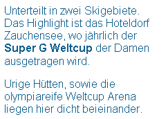 Textfeld: Unterteilt in zwei Skigebiete.
Das Highlight ist das Hoteldorf Zauchensee, wo jhrlich der Super G Weltcup der Damen ausgetragen wird.
 
Urige Htten, sowie die olympiareife Weltcup Arena liegen hier dicht beieinander. 
 
